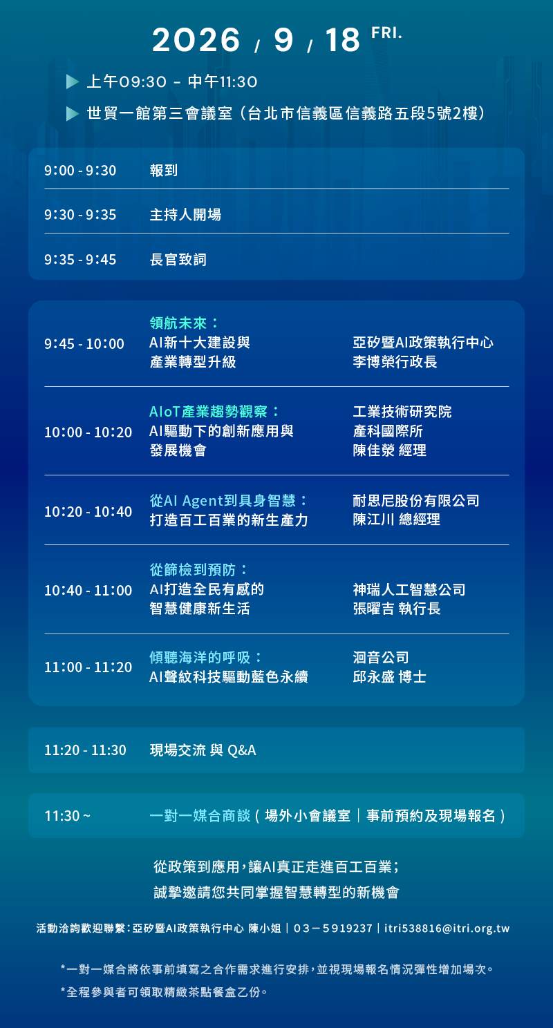 **時間與地點**  * **日期**：2026 / 9 / 18 FRI. * **時間**：上午09:30 - 中午11:30 * **地點**：世貿一館第三會議室（台北市信義區信義路五段5號2樓）  ---  **活動議程**  | 時間 | 議程內容 | 講者 / 單位 | | --- | --- | --- | | **9:00 - 9:30** | 報到 | — | | **9:30 - 9:35** | 主持人開場 | — | | **9:35 - 9:45** | 長官致詞 | — | | **9:45 - 10:00** | **領航未來：**<br>  <br>AI新十大建設與產業轉型升級 | 亞矽暨AI政策執行中心<br>  <br>李博榮 行政長 | | **10:00 - 10:20** | **AIoT產業趨勢觀察：**<br>  <br>AI驅動下的創新應用與發展機會 | 工業技術研究院 產科國際所<br>  <br>陳佳榮 經理 | | **10:20 - 10:40** | **從AI Agent到具身智慧：**<br>  <br>打造百工百業的新生產力 | 耐思尼股份有限公司<br>  <br>陳江川 總經理 | | **10:40 - 11:00** | **從篩檢到預防：**<br>  <br>AI打造全民有感的智慧健康新生活 | 神瑞人工智慧公司<br>  <br>張曜吉 執行長 | | **11:00 - 11:20** | **傾聽海洋的呼吸：**<br>  <br>AI聲紋科技驅動藍色永續 | 洄音公司<br>  <br>邱永盛 博士 | | **11:20 - 11:30** | 現場交流 與 Q&A | — | | **11:30 ~** | 一對一媒合商談（場外小會議室｜事前預約及現場報名） | — |  ---  **結語與聯繫資訊**  * 從政策到應用，讓AI真正走進百工百業；誠摯邀請您共同掌握智慧轉型的新機會 * **活動洽詢歡迎聯繫**：亞矽暨AI政策執行中心 陳小姐｜03-5919237｜itri538816@itri.org.tw * **注意事項**： * *一對一媒合將依事前填寫之合作需求進行安排，並視現場報名情況彈性增加場次。 * *全程參與者可領取精緻茶點餐盒乙份。