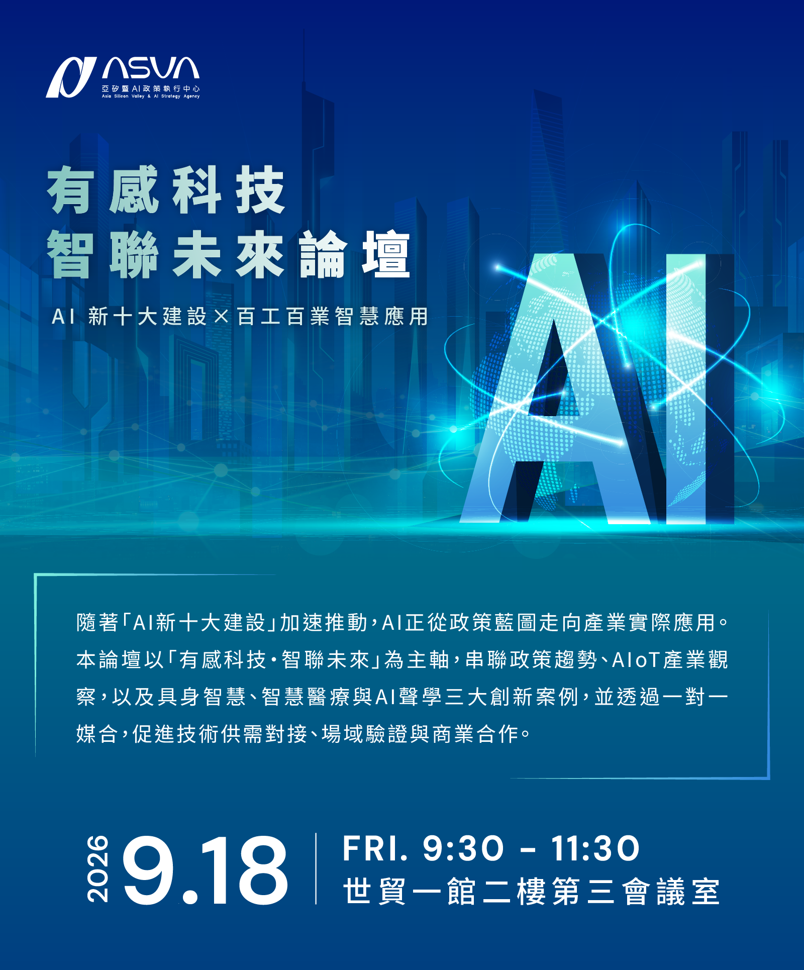 主辦單位      ASVA 亞矽暨AI政策執行中心 (Asia Silicon Valley & AI Strategy Agency)  活動主題      有感科技 智聯未來論壇      AI 新十大建設 × 百工百業智慧應用  活動簡介 隨著「AI新十大建設」加速推動，AI正從政策藍圖走向產業實際應用。 本論壇以「有感科技・智聯未來」為主軸，串聯政策趨勢、AIoT產業觀察，以及具身智慧、智慧醫療與AI聲學三大創新案例，並透過一對一媒合，促進技術供需對接、場域驗證與商業合作。  活動時間與地點      日期：2026.9.18 (FRI.)      時間：9:30 - 11:30      地點：世貿一館二樓第三會議室